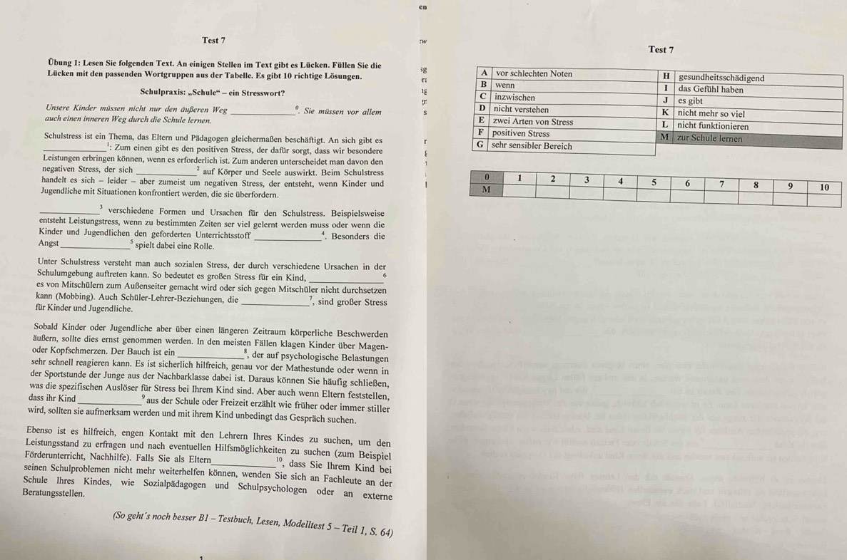 en
Test 7 Tw
Test 7
Übung 1: Lesen Sie folgenden Text. An einigen Stellen im Text gibt es Lücken. Füllen Sie die ig
Lücken mit den passenden Wortgruppen aus der Tabelle. Es gibt 10 richtige Lösungen. 「
18
Schulpraxis: „Schule“ - ein Stresswort? 
Unsere Kinder müssen nicht nur den äußeren Weg_ *. Sie müssen vor allem s
auch einen inneren Weg durch die Schule lernen. 
Schulstress ist ein Thema, das Eltern und Pädagogen gleichermaßen beschäftigt. An sich gibt es 
_': Zum einen gibt es den positiven Stress, der dafür sorgt, dass wir besondere
Leistungen erbringen können, wenn es erforderlich ist. Zum anderen unterscheidet man davon den
negativen Stress, der sich _² auf Körper und Seele auswirkt. Beim Schulstress 
handelt es sich - leider - aber zumeist um negativen Stress, der entsteht, wenn Kinder und
Jugendliche mit Situationen konfrontiert werden, die sie überfordern.
_* verschiedene Formen und Ursachen für den Schulstress. Beispielsweise
entsteht Leistungstress, wenn zu bestimmten Zeiten ser viel gelernt werden muss oder wenn die
Kinder und Jugendlichen den geforderten Unterrichtsstoff _. Besonders die
Angst_ * spielt dabei eine Rolle.
Unter Schulstress versteht man auch sozialen Stress, der durch verschiedene Ursachen in der
Schulumgebung auftreten kann. So bedeutet es großen Stress für ein Kind,
_
b
es von Mitschülern zum Außenseiter gemacht wird oder sich gegen Mitschüler nicht durchsetzen
kann (Mobbing). Auch Schüler-Lehrer-Beziehungen, die _, sind großer Stress
für Kinder und Jugendliche.
Sobald Kinder oder Jugendliche aber über einen längeren Zeitraum körperliche Beschwerden
äußern, sollte dies ernst genommen werden. In den meisten Fällen klagen Kinder über Magen-
oder Kopfschmerzen. Der Bauch ist ein _*, der auf psychologische Belastungen
sehr schnell reagieren kann. Es ist sicherlich hilfreich, genau vor der Mathestunde oder wenn in
der Sportstunde der Junge aus der Nachbarklasse dabei ist. Daraus können Sie häufig schließen,
was die spezifischen Auslöser für Stress bei Ihrem Kind sind. Aber auch wenn Eltern feststellen,
dass ihr Kind _  aus der Schule oder Freizeit erzählt wie früher oder immer stiller
wird, sollten sie aufmerksam werden und mit ihrem Kind unbedingt das Gespräch suchen.
Ebenso ist es hilfreich, engen Kontakt mit den Lehrern Ihres Kindes zu suchen, um den
Leistungsstand zu erfragen und nach eventuellen Hilfsmöglichkeiten zu suchen (zum Beispiel
Förderunterricht, Nachhilfe). Falls Sie als Eltern_ º, dass Sie Ihrem Kind bei
seinen Schulproblemen nicht mehr weiterhelfen können, wenden Sie sich an Fachleute an der
Schule Ihres Kindes, wie Sozialpädagogen und Schulpsychologen oder an externe
Beratungsstellen.
(So geht´s noch besser B1 - Testbuch, Lesen, Modelltest 5 - Teil 1, S. 64)