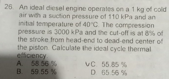 An ideal diesel engine operates on a 1 kg of cold
air with a suction pressure of 110 kPa and an
initial temperature of 40°C. The compression
pressure is 3000 kPa and the cut-off is at 8% of
the stroke from head-end to dead-end center of
the piston. Calculate the ideal cycle thermal
efficiency .
A. 58.56 % υC. 55.85 %
B. 59.55 % D. 65.56 %