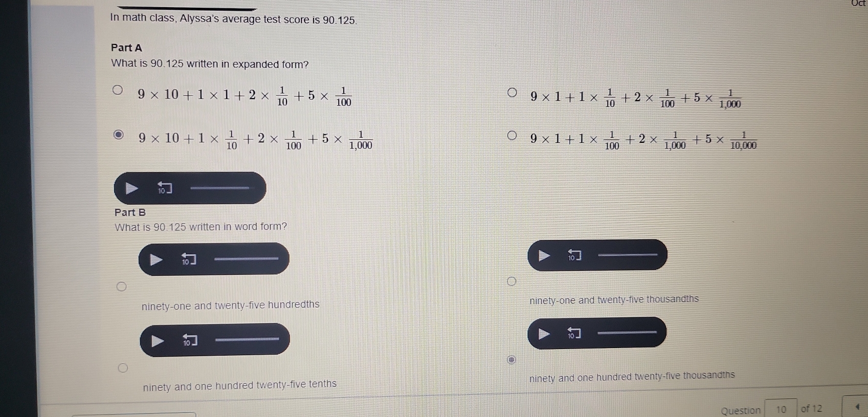 In math class, Alyssa's average test score is 9012 5
Part A
What is 90.125 written in expanded form?
9* 10+1* 1+2*  1/10 +5*  1/100 
9* 1+1*  1/10 +2*  1/100 +5*  1/1,000 
9* 10+1*  1/10 +2*  1/100 +5*  1/1,000 
9* 1+1*  1/100 +2*  1/1,000 +5*  1/10,000 
Part B
What is 90.125 written in word form?

ninety-one and twenty-five hundredths ninety-one and twenty-five thousandths
ninety and one hundred twenty-five tenths ninety and one hundred twenty-five thousandths
Question 10 of 12 (