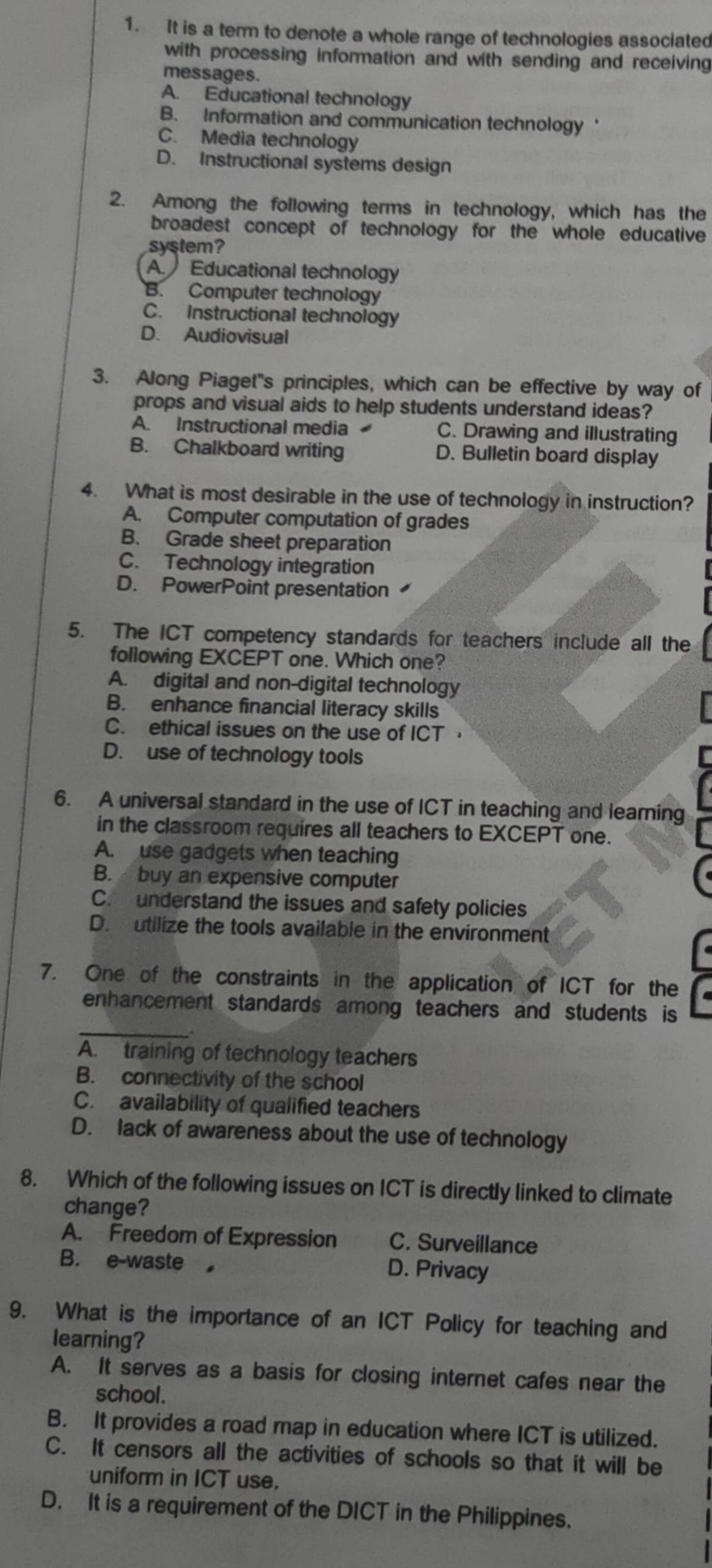 It is a term to denote a whole range of technologies associated
with processing information and with sending and receiving
messages.
A. Educational technology
B. Information and communication technology
C. Media technology
D. Instructional systems design
2. Among the following terms in technology, which has the
broadest concept of technology for the whole educative
system?
A. Educational technology
B. Computer technology
C. Instructional technology
D. Audiovisual
3. Along Piaget's principles, which can be effective by way of
props and visual aids to help students understand ideas?
A. Instructional media C. Drawing and illustrating
B. Chalkboard writing D. Bulletin board display
4. What is most desirable in the use of technology in instruction?
A. Computer computation of grades
B. Grade sheet preparation
C. Technology integration
D. PowerPoint presentation
5. The ICT competency standards for teachers include all the
following EXCEPT one. Which one?
A. digital and non-digital technology
B. enhance financial literacy skills
C. ethical issues on the use of ICT
D. use of technology tools
6. A universal standard in the use of ICT in teaching and learning
in the classroom requires all teachers to EXCEPT one.
A. use gadgets when teaching
B. buy an expensive computer
C. understand the issues and safety policies
D. utilize the tools available in the environment
7. One of the constraints in the application of ICT for the
enhancement standards among teachers and students is
_.
A. training of technology teachers
B. connectivity of the school
C. availability of qualified teachers
D. lack of awareness about the use of technology
8. Which of the following issues on ICT is directly linked to climate
change?
A. Freedom of Expression C. Surveillance
B. e-waste D. Privacy
9. What is the importance of an ICT Policy for teaching and
learning?
A. It serves as a basis for closing internet cafes near the
school.
B. It provides a road map in education where ICT is utilized.
C. It censors all the activities of schools so that it will be
uniform in ICT use.
D. It is a requirement of the DICT in the Philippines.