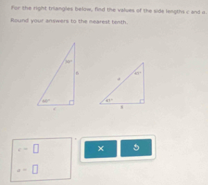 For the right triangles below, find the values of the side lengths c and a.
Round your answers to the nearest tenth.

c=□ ×
a=□