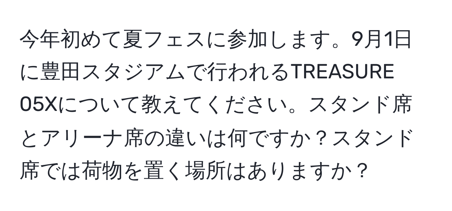 今年初めて夏フェスに参加します。9月1日に豊田スタジアムで行われるTREASURE 05Xについて教えてください。スタンド席とアリーナ席の違いは何ですか？スタンド席では荷物を置く場所はありますか？