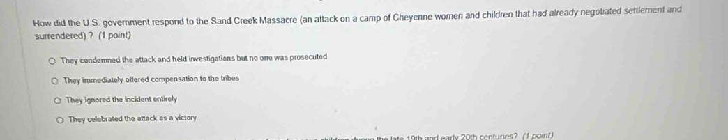 How did the U.S. government respond to the Sand Creek Massacre (an attack on a camp of Cheyenne women and children that had already negotiated settlement and
surrendered) ? (1 point)
They condemned the attack and held investigations but no one was prosecuted
They immediately offered compensation to the tribes
They ignored the incident entirely
They celebrated the attack as a victory
e h and early 20th centuries? (1 oo int