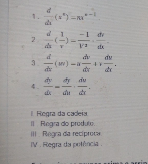  d/dx (x^n)=nx^(n-1). 
2.  d/dx ( 1/v )= (-1)/V^2 ·  dv/dx . 
3 .  d/dx (w)=u dv/dx +v du/dx . 
4 .  dy/dx = dy/du ·  du/dx .
I. Regra da cadeia.
II . Regra do produto.
III . Regra da recíproca.
IV . Regra da potência .