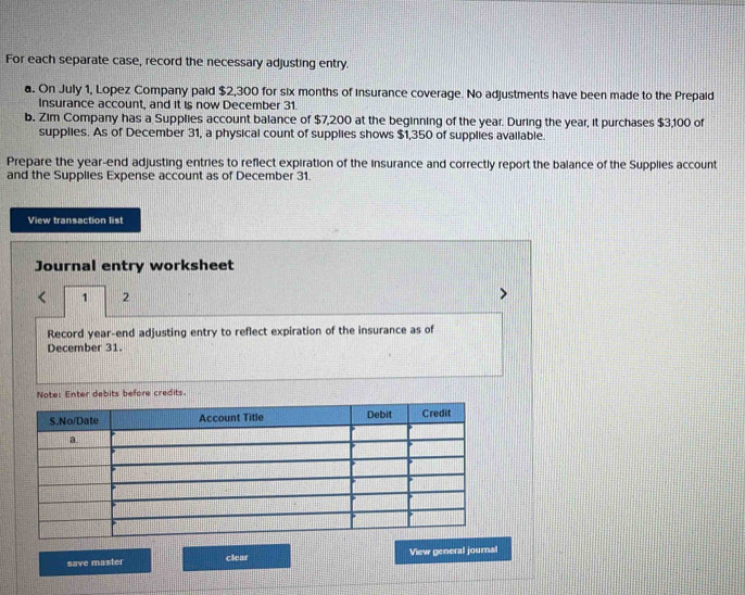 For each separate case, record the necessary adjusting entry. 
a. On July 1, Lopez Company paid $2,300 for six months of insurance coverage. No adjustments have been made to the Prepaid 
Insurance account, and it is now December 31. 
b. Zim Company has a Supplies account balance of $7,200 at the beginning of the year. During the year, it purchases $3,100 of 
supplies. As of December 31, a physical count of supplies shows $1,350 of supplies available. 
Prepare the year -end adjusting entries to reflect expiration of the insurance and correctly report the balance of the Supplies account 
and the Supplies Expense account as of December 31. 
View transaction list 
Journal entry worksheet 
1 2 
Record year-end adjusting entry to reflect expiration of the insurance as of 
December 31. 
Note: Enter debits before credits. 
save master clear View general journal