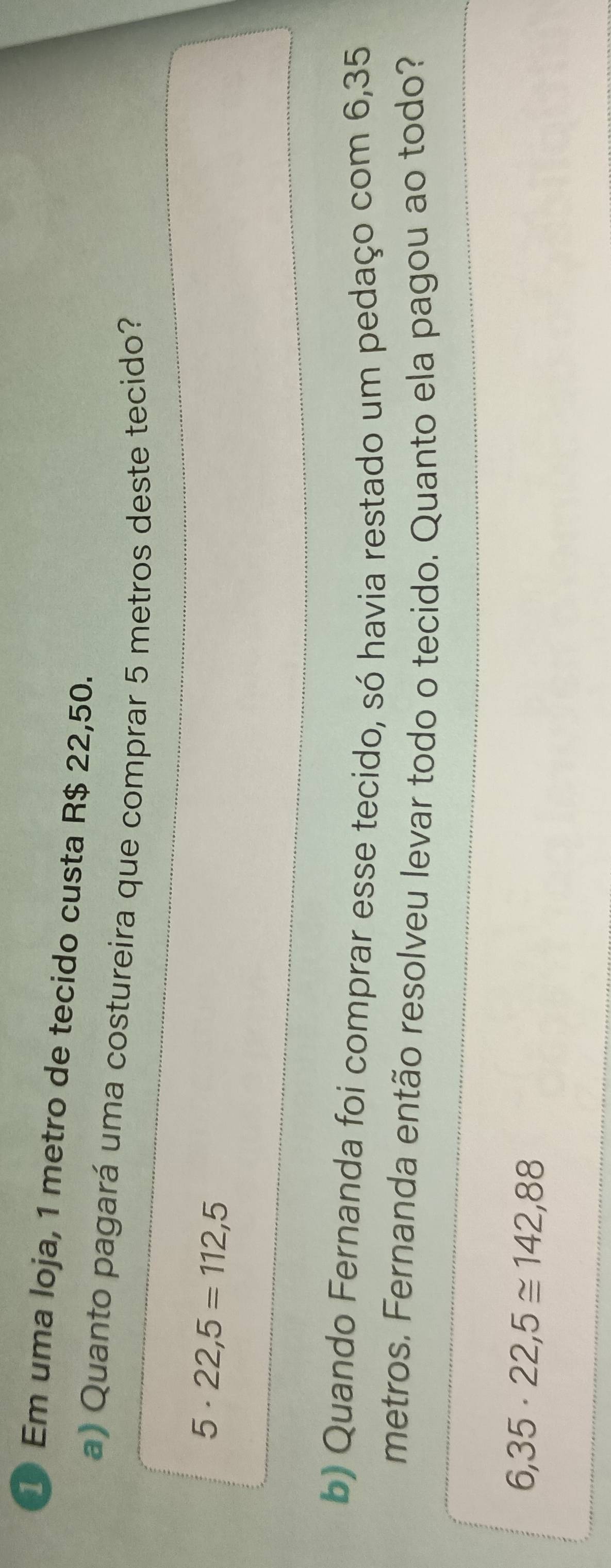 Em uma loja, 1 metro de tecido custa R$ 22,50. 
a) Quanto pagará uma costureira que comprar 5 metros deste tecido?
5· 22,5=112,5
b) Quando Fernanda foi comprar esse tecido, só havia restado um pedaço com 6,35
metros. Fernanda então resolveu levar todo o tecido. Quanto ela pagou ao todo?
6,35· 22,5≌ 142,88