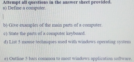 Attempt all questions in the answer sheet provided. 
a) Define a computer. 
b) Give examples of the main parts of a computer. 
c) State the parts of a computer keyboard. 
d) List 5 mouse techniques used with windows operating system 
e) Outline 5 bars common to most windows application software.