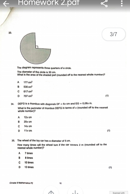 Homework 2.pdt
33. 3/7
The diagram represents three quarters of a circle.
The diameter of the circle is 30 cm.
What is the area of the shaded part (rounded off to the nearest whole number)?
A 177cm^2
B 530cm^2
C 617cm^2
D 707cm^2 (1)
34. DEFG is a rhombus with diagonals DF=6xcm and EG=0.08xm. 
What is the perimater of rhombus DEFG in terms of x (rounded off to the nearest
whole number)?
A 12x cm
B 20x cm
C 14x cm
D 11x cm (1)
35. The wheel of the toy car has a diameter of 5 cm.
How many times will the wheel turn if the car covers 2 m (rounded off to the
nearest whole number)?
A 7 times
B 8 times
C 10 times
D 13 times
(1)
Grade 9 Mathematics P2 16
finanned with