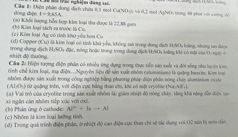 Cầu nội trác nghiệm đúng sai.
H_2SO 4 loāng.
Câu 1: Điện phân dung dịch chứa 0,1 mol Cu(NO_3)_2 và 0,2 mol AgNO_3 trong 40 phút với cường độ
dòng điện I=9,65A.
(a) Khối lượng hỗn hợp kim loại thu được là 22,88 gam
(b) Kim loại tách ra trước là Cu.
(c) Kim loại Ag có tính khử yếu hơn Cu
(d) Copper (Cu) là kim loại có tính khử yếu, không tan trong dung dịch H_2SO_4 loàng, nhưng tan được
trong dung dịch l H_2SO_4dac c, nóng hoặc trong trong dung dịch H_2SO_4 loãng khi có mặt của O_2
nhiệt độ thường. ngay σ
Câu 2: Hiện tượng điện phân có nhiều ứng dụng trong thực tiễn sản xuất và đời sống như luyện kim.
tinh chế kim loại, mạ điện...Nguyên liệu để sản xuất nhôm (aluminium) là quặng bauxite. Kim loại
nhôm được sản xuất trong công nghiệp bằng phương pháp điện phân nóng chảy aluminium oxide
(Al_2O_3) từ quặng trên, với điện cực bằng than chì, khi có mặt cryolite (Na₃AlF₆).
(a) Vai trò của cryolite trong sản xuất nhôm là: giảm nhiệt độ nóng chảy. tăng khả năng dẫn diện. tạo
xỉ ngăn cản nhôm tiếp xúc với oxi.
(b) Phản ứng ở cathode: Al^(3+)+3eto Al
(c) Nhôm là kim loại lưỡng tính.
(d) Trong quá trình điện phân, ở nhiệt độ cao điện cực than chì sẽ tác dụng với O2 nên bị mòn dẫn.