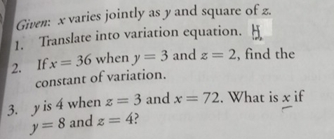 Given: x varies jointly as y and square of z. 
1. Translate into variation equation. 
2. If x=36 when y=3 and z=2 , find the 
constant of variation. 
3. y is 4 when z=3 and x=72. What is x if
y=8 and z=4 ?