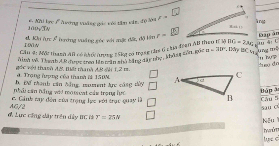 c. Khi lực vector F hướng vuông góc với tấm ván, độ lớn F=
ing.
100sqrt(3)N
d. Khi lực vector F hướng vuông góc với mặt đất, độ lớn F=
Cầu 4: Một thanh AB có khối lượng 15kg có trọng tâm G chia đoạn AB theo tỉ lệ BG=2AG âu Đáp án
100N
4:C
hình vẽ. Thanh AB được treo lên trần nhà bằng dây nhẹ , không dân, góc alpha =30° * Dây BC vuô
ng mộ
n hợp
:heo đo
góc với thanh AB. Biết thanh AB dài 1,2 m.
a. Trọng lượng của thanh là 150N.
b. Để thanh cân bằng, moment lực căng dây 
phải cân bằng với moment của trọng lực.
Đáp á
c. Cánh tay đòn của trọng lực với trục quay là
Câu 5
AG/2
sau cù
d. Lực căng dây trên dây BC là T=25N
Nếu 
hướn
lực c