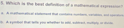 Which is the best definition of a mathematical expression?
a. A mathematical statement that contains numbers, variables, and operators
b. A symbol that tells you whether to add, subtract, multiply, or divide.