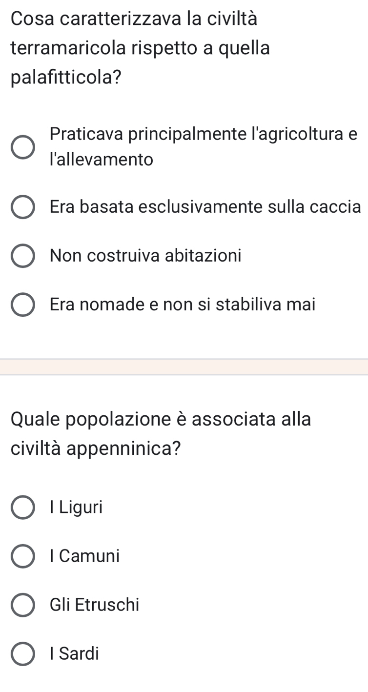 Cosa caratterizzava la civiltà
terramaricola rispetto a quella
palafitticola?
Praticava principalmente l'agricoltura e
l'allevamento
Era basata esclusivamente sulla caccia
Non costruiva abitazioni
Era nomade e non si stabiliva mai
Quale popolazione è associata alla
civiltà appenninica?
l Liguri
I Camuni
Gli Etruschi
I Sardi