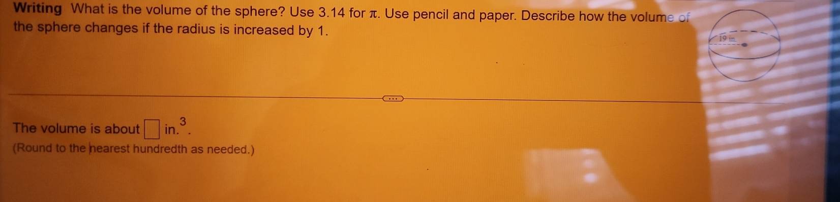 Writing What is the volume of the sphere? Use 3.14 for π. Use pencil and paper. Describe how the volume of 
the sphere changes if the radius is increased by 1. 
The volume is about □ in.^3. 
(Round to the hearest hundredth as needed.)