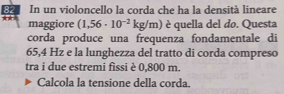 In un violoncello la corda che ha la densità lineare 
★* 
maggiore (1,56· 10^(-2)kg/m) è quella del do. Questa 
corda produce una frequenza fondamentale di
65,4 Hz e la lunghezza del tratto di corda compreso 
tra i due estremi fissi è 0,800 m. 
Calcola la tensione della corda.