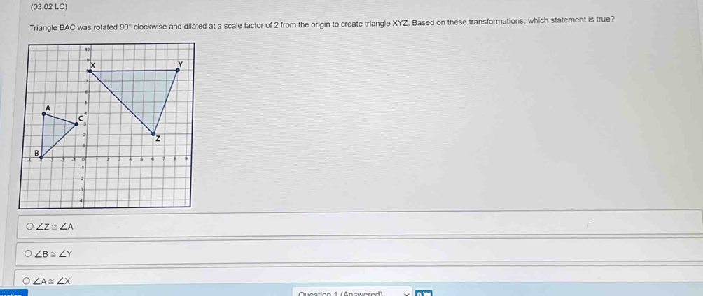 (03.02 LC)
Triangle BAC was rotated 90° clockwise and dilated at a scale factor of 2 from the origin to create triangle XYZ. Based on these transformations, which statement is true?
O∠ Z≌ ∠ A
∠ B≌ ∠ Y
∠ A≌ ∠ X