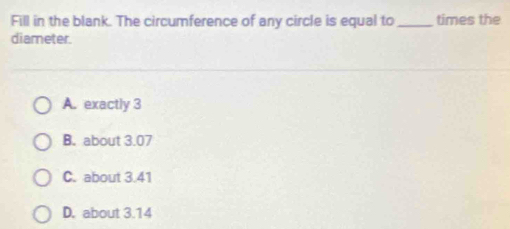 Fill in the blank. The circumference of any circle is equal to_ times the
diameter.
A. exactly 3
B. about 3.07
C. about 3.41
D. about 3.14