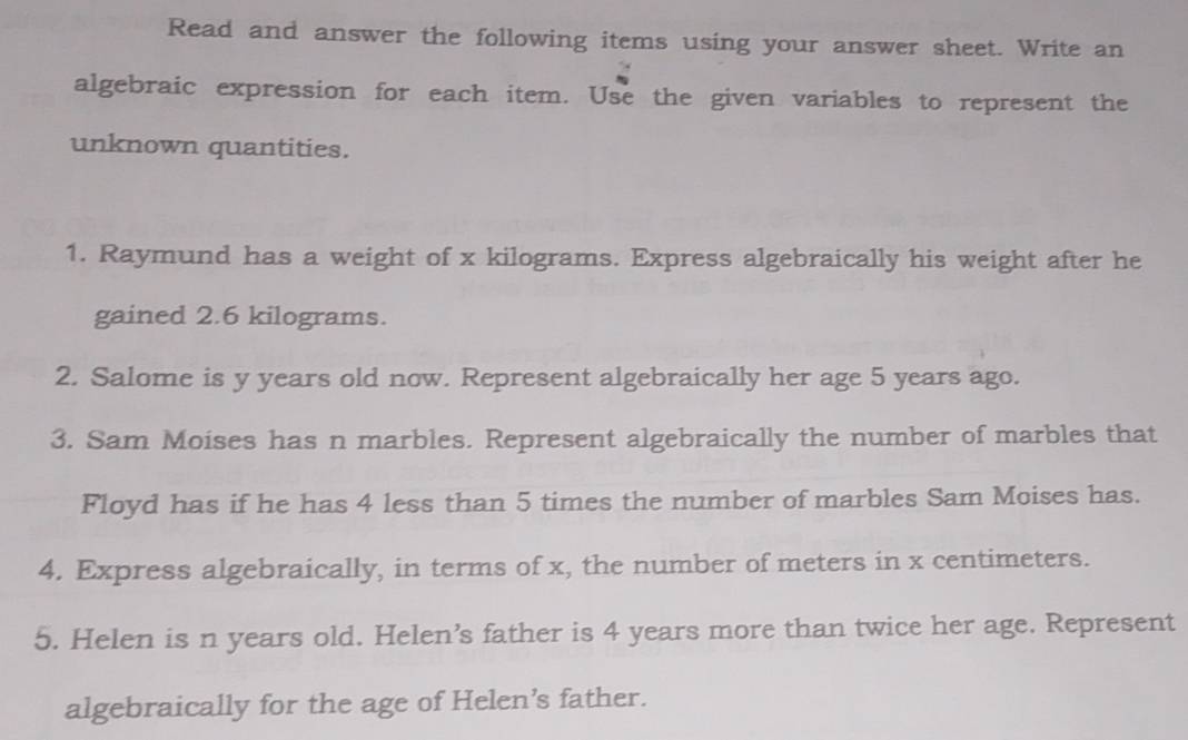 Read and answer the following items using your answer sheet. Write an 
algebraic expression for each item. Use the given variables to represent the 
unknown quantities. 
1. Raymund has a weight of x kilograms. Express algebraically his weight after he 
gained 2.6 kilograms. 
2. Salome is y years old now. Represent algebraically her age 5 years ago. 
3. Sam Moises has n marbles. Represent algebraically the number of marbles that 
Floyd has if he has 4 less than 5 times the number of marbles Sam Moises has. 
4. Express algebraically, in terms of x, the number of meters in x centimeters. 
5. Helen is n years old. Helen’s father is 4 years more than twice her age. Represent 
algebraically for the age of Helen’s father.