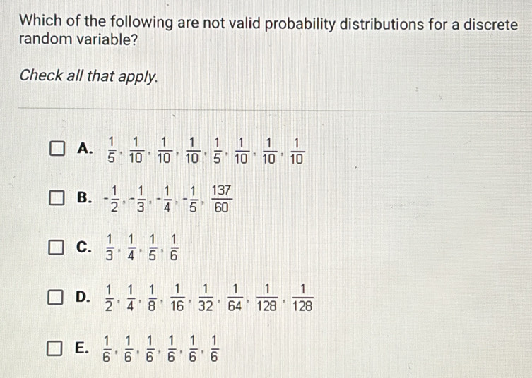 Which of the following are not valid probability distributions for a discrete
random variable?
Check all that apply.
A.  1/5 ,  1/10 ,  1/10 ,  1/10 ,  1/5 ,  1/10 ,  1/10 ,  1/10 
B. - 1/2 , - 1/3 , - 1/4 , - 1/5 ,  137/60 
C.  1/3 ,  1/4 ,  1/5 ,  1/6 
D.  1/2 ,  1/4 ,  1/8 ,  1/16 ,  1/32 ,  1/64 ,  1/128 ,  1/128 
E.  1/6 ,  1/6 ,  1/6 ,  1/6 ,  1/6 ,  1/6 