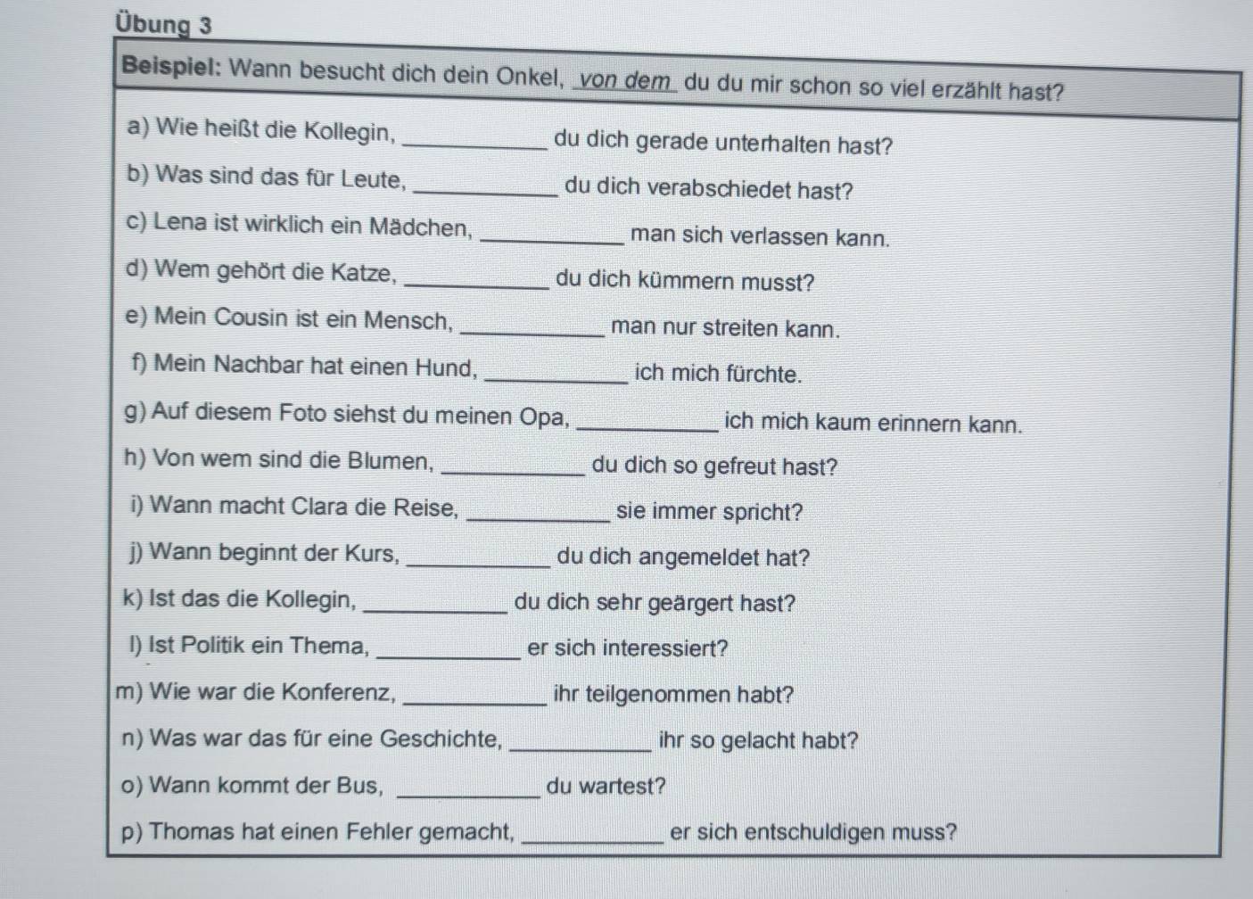 Übung 3 
Beispiel: Wann besucht dich dein Onkel, _von dem_ du du mir schon so viel erzählt hast? 
a) Wie heißt die Kollegin, _du dich gerade unterhalten hast? 
b) Was sind das für Leute, _du dich verabschiedet hast? 
c) Lena ist wirklich ein Mädchen, _man sich verlassen kann. 
d) Wem gehört die Katze, _du dich kümmern musst? 
e) Mein Cousin ist ein Mensch, _man nur streiten kann. 
f) Mein Nachbar hat einen Hund, _ich mich fürchte. 
g) Auf diesem Foto siehst du meinen Opa, _ich mich kaum erinnern kann. 
h) Von wem sind die Blumen, _du dich so gefreut hast? 
i) Wann macht Clara die Reise, _sie immer spricht? 
j) Wann beginnt der Kurs, _du dich angemeldet hat? 
k) 1st das die Kollegin, _du dich sehr geärgert hast? 
_ 
I) 1st Politik ein Thema, er sich interessiert? 
m) Wie war die Konferenz, _ihr teilgenommen habt? 
n) Was war das für eine Geschichte, _ihr so gelacht habt? 
o) Wann kommt der Bus, _du wartest? 
p) Thomas hat einen Fehler gemacht, _er sich entschuldigen muss?