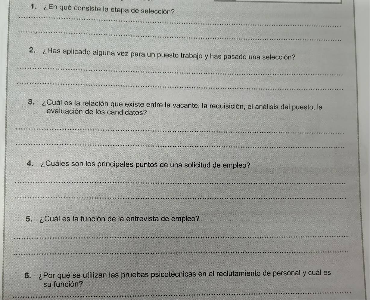 ¿En qué consiste la etapa de selección? 
_ 
_ 
2. ¿Has aplicado alguna vez para un puesto trabajo y has pasado una selección? 
_ 
_ 
3. ¿Cuál es la relación que existe entre la vacante, la requisición, el análisis del puesto, la 
evaluación de los candidatos? 
_ 
_ 
4. ¿Cuáles son los principales puntos de una solicitud de empleo? 
_ 
_ 
5. ¿Cuál es la función de la entrevista de empleo? 
_ 
_ 
6. Por qué se utilizan las pruebas psicotécnicas en el reclutamiento de personal y cuál es 
su función? 
_ 
_