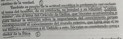 cámino de la verdad. 
También es propio de la actitud socrática la preferencia casi exclusiv 
el tema del hombre, de su conducta, su bondad y su felicidad. "Conoce 
mismo'', era el lema del Oráculo de Delfos, que Sócrates acostumbraba re 
Iára Iámar la atención sobre la importancia del conocimiento person 
contraposición al conocimiento del mundo externo, que había sido el ter 
los filósofos anteriores a él. Debido a esto, Sócrates es considerado como e 
dador de la Ética.