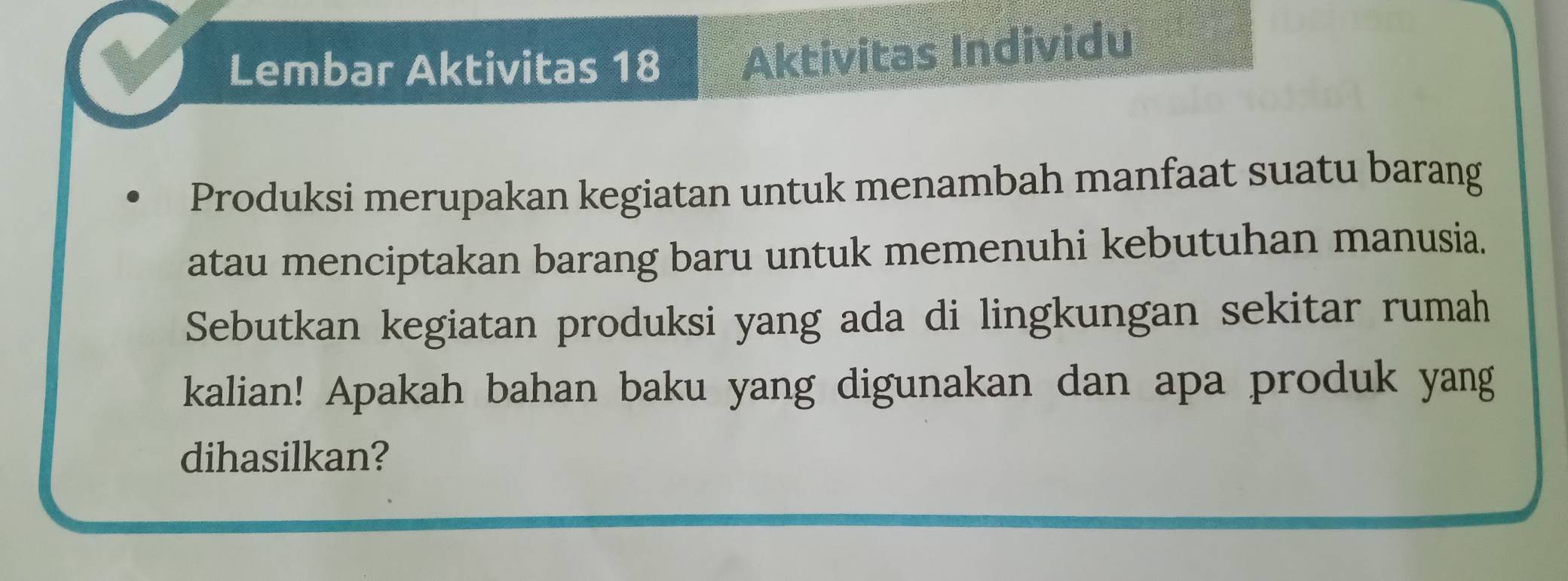 Lembar Aktivitas 18 Aktivitas Individu 
Produksi merupakan kegiatan untuk menambah manfaat suatu barang 
atau menciptakan barang baru untuk memenuhi kebutuhan manusia. 
Sebutkan kegiatan produksi yang ada di lingkungan sekitar rumah 
kalian! Apakah bahan baku yang digunakan dan apa produk yang 
dihasilkan?