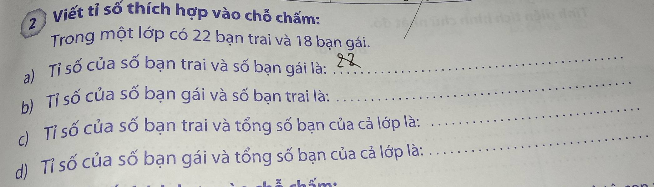 Viết tỉ số thích hợp vào chỗ chấm: 
Trong một lớp có 22 bạn trai và 18 bạn gái. 
_ 
_ 
a) Tỉ số của số bạn trai và số bạn gái là: 
_ 
b) Tỉ số của số bạn gái và số bạn trai là: 
c) Tỉ số của số bạn trai và tổng số bạn của cả lớp là:_ 
d) Tỉ số của số bạn gái và tổng số bạn của cả lớp là: