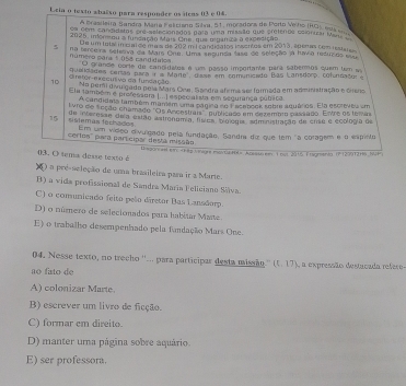 Leia o texto abalão para responder os áteas 03 e 04.
A brasileira Sandra Mária Feliciano Sihva, 51, moradora de Porto Veho (ROs esus 
cm com cancidstos pre-selecionados para uma missão que cretenos esiontza f
2025, indoneou a fundação Mais One, que miganza a expesição
De um total incrarde mais de 202 m l candidatos insentos em 2013, speras com iestare
5 na tarceira selesva da Mars Orte. Uma segunda fase de seleção ja havia reduzdo essr
Número para 1 058 candidalo O grande corte do cancidates é um passo importante para sabermos quem tm a
diretor-execunivo da fundação quaidades cerías para ir a Marte , duse em comunicado Bas Lansdorp, cofondador 
10 No peri divulgado pora Mars Oce, Sandra afema ser formada em asministração e cieno
Ela também e professora I.. ) espec alista em segurança púbica.
A candidais também mamém uma pagira de Facenook sobre aquários. Ela escreves em
lvro de fcção chamado 'Os Ancestrais'' publicado em dezembio passado. Entre os temas
15 fislemás ferhados de interesae de a estão aationomía, física, biologia, administiação de crse e ecología de
cerloa'' para participar desta missão Em um vídeo divulgado pela fundação, Sandra do que tem "a colagem e o espinto
03. O tema desse texto é Issanae er Aassban T het 2016 Fisgnenia (P120912Hs but
6 ) a pré-seleção de uma brasileira para ir a Marie.
B) a vida profissional de Sandra Maria Feliciano Sááva.
C) o comunicado feito pelo diretor Bas Lansdorp.
D) o múmero de selecionados para habitar Maste
E) o trabalho desempenhado pela fundação Mars One.
04. Nesse texto, no trecho ''... para participar desta missão.'' (5,17)
ao fato de A a expressão destaçada refero
A) colonizar Marte.
B) escrever um livro de ficção.
C) formar em direito.
D) manter uma página sobre aquário.
E) ser professora.