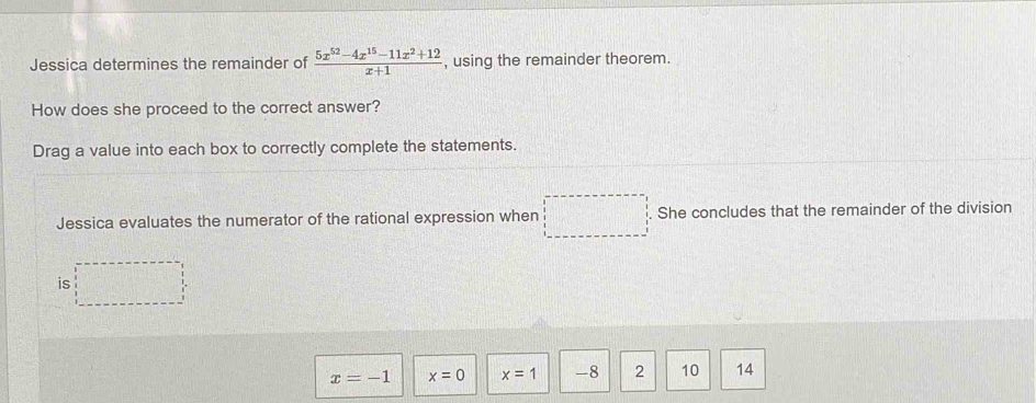 Jessica determines the remainder of  (5x^(52)-4x^(15)-11x^2+12)/x+1  , using the remainder theorem.
How does she proceed to the correct answer?
Drag a value into each box to correctly complete the statements.
Jessica evaluates the numerator of the rational expression when □° She concludes that the remainder of the division
_ 111_ 1 
is
x=-1 x=0 x=1 -8 2 10 14