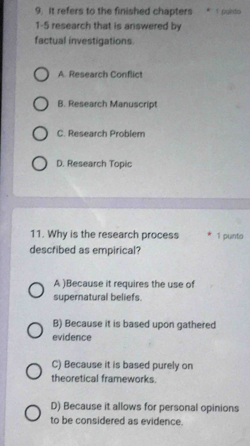 It refers to the finished chapters * 1 panto
1-5 research that is answered by
factual investigations.
A. Research Conflict
B. Research Manuscript
C. Research Problem
D. Research Topic
11. Why is the research process 1 punto
described as empirical?
A )Because it requires the use of
supernatural beliefs.
B) Because it is based upon gathered
evidence
C) Because it is based purely on
theoretical frameworks.
D) Because it allows for personal opinions
to be considered as evidence.