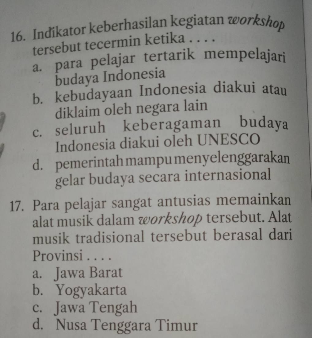 Indikator keberhasilan kegiatan workshop
tersebut tecermin ketika . . . .
a. para pelajar tertarik mempelajari
budaya Indonesia
b. kebudayaan Indonesia diakui atau
diklaim oleh negara lain
c. seluruh keberagaman budaya
Indonesia diakui oleh UNESCO
d. pemerintah mampumenyelenggarakan
gelar budaya secara internasional
17. Para pelajar sangat antusias memainkan
alat musik dalam workshop tersebut. Alat
musik tradisional tersebut berasal dari
Provinsi . . . .
a. Jawa Barat
b. Yogyakarta
c. Jawa Tengah
d. Nusa Tenggara Timur