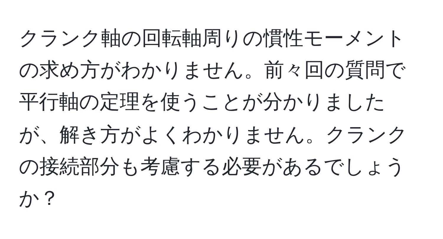 クランク軸の回転軸周りの慣性モーメントの求め方がわかりません。前々回の質問で平行軸の定理を使うことが分かりましたが、解き方がよくわかりません。クランクの接続部分も考慮する必要があるでしょうか？