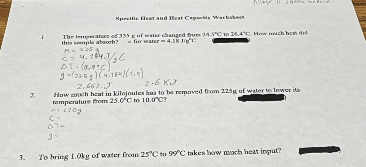 Specific Heat and Heat Capacity Worksheet 
1 The temperature of 335 g of water changed from 24.5°C to 26.4°C. How much heat did 
this sample absorb? c for water =4.18J/g°C
2. How much heat in kilojoules has to be removed from 225g of water to lower its 
temperature from 25.0°C to 10.0°C ? 
3. To bring 1.0kg of water from 25°C to 99°C takes how much heat input?