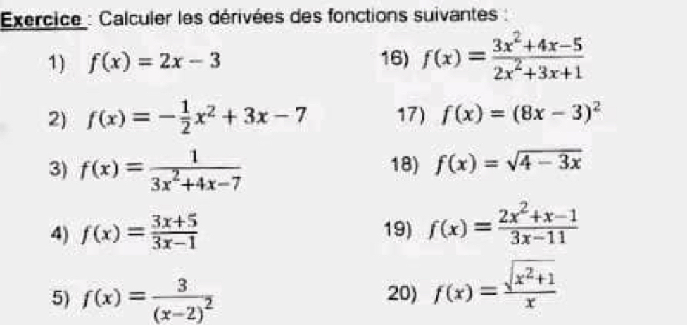 Exercice : Calculer les dérivées des fonctions suivantes : 
1) f(x)=2x-3 16) f(x)= (3x^2+4x-5)/2x^2+3x+1 
2) f(x)=- 1/2 x^2+3x-7 17) f(x)=(8x-3)^2
3) f(x)= 1/3x^2+4x-7  18) f(x)=sqrt(4-3x)
4) f(x)= (3x+5)/3x-1  19) f(x)= (2x^2+x-1)/3x-11 
5) f(x)=frac 3(x-2)^2 20) f(x)= (sqrt(x^2+1))/x 