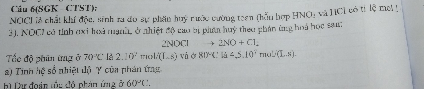 Câu 6(SGK -CTST): 
NOCl là chất khí độc, sinh ra do sự phân huỷ nước cường toan (hỗn hợp HNO_3 và HCl có tỉ lệ mol 1: 
3). NOCl có tính oxi hoá mạnh, ở nhiệt độ cao bị phân huỷ theo phản ứng hoá học sau: 
N OCl 2NO+Cl_2
Tốc độ phản ứng ở 70°C là 2.10^7mol/(L.s) và ở 80°C là 4,5.10^7 mo 1/(L.S). 
a) Tính hệ số nhiệt độ γ của phản ứng. 
b) Dự đoán tốc độ phản ứng ở 60°C.