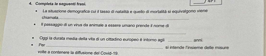 4P1 
4. Completa le seguenti frasi. 
La situazione demografica cui il tasso di natalità e quello di mortalità si equivalgono viene 
chiamata._ 
Il passaggio di un virus da animale a essere umano prende il nome di 
_ 
Oggi la durata media della vita di un cittadino europeo è intorno agli _anni. 
Per_ si intende l'insieme delle misure 
volte a contenere la diffusione del Covid-19.