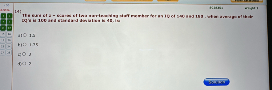 S028351 Weight:1
3. 33% 14)
3 The sum of z - scores of two non-teaching staff member for an IQ of 140 and 180 , when average of their
B IQ’s is 100 and standard deviation is 40, is:
11 12
15 16 a) 1.5
19 20
23 24 b) 1.75
27 28 c) 3
d)○ 2
Solution