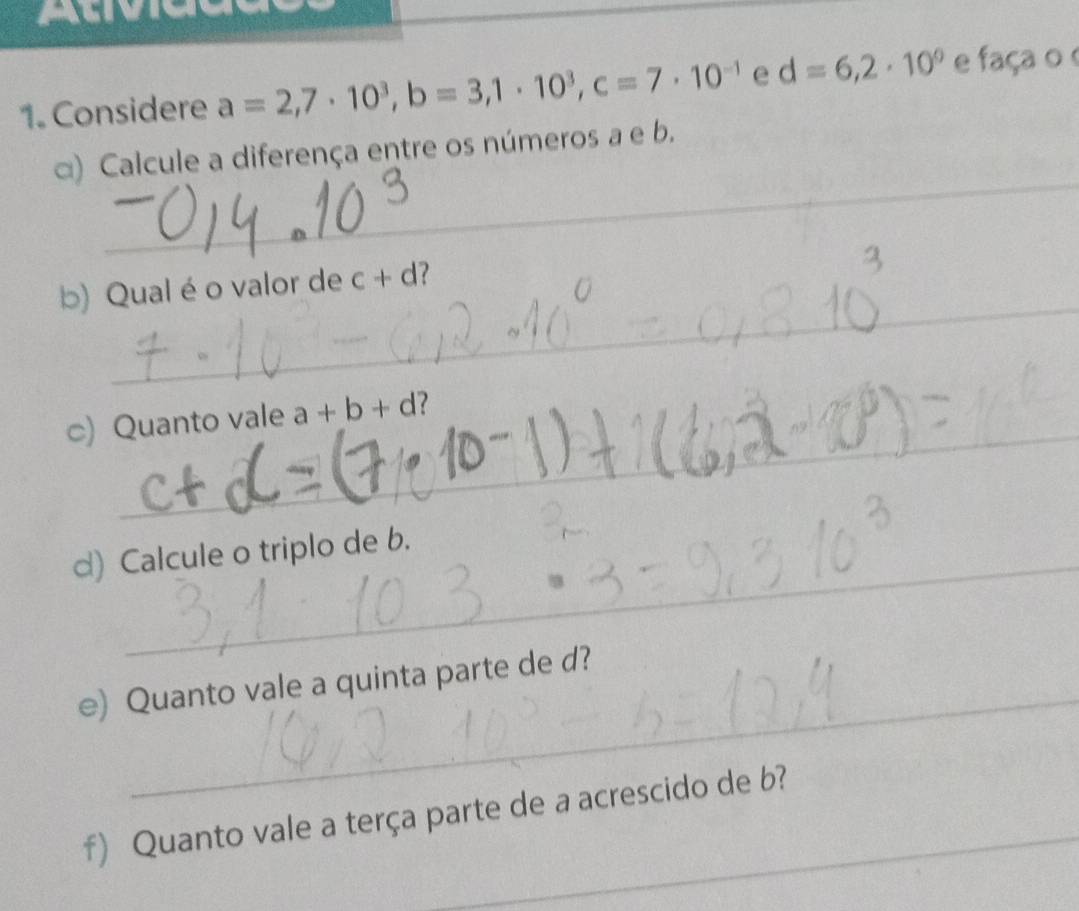 Atvicue 
1. Considere a=2,7· 10^3, b=3, 1· 10^3, c=7· 10^(-1) e d=6,2· 10^0 e faça o 
_ 
α) Calcule a diferença entre os números a e b. 
_ 
_ 
_ 
b) Qual é o valor de c + d? 
_ 
_ 
c) Quanto vale a+b+d 7 
d) Calcule o triplo de b. 
_ 
e) Quanto vale a quinta parte de d? 
f) Quanto vale a terça parte de a acrescido de b?