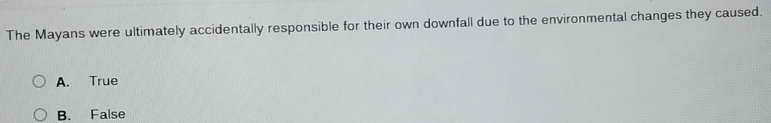 The Mayans were ultimately accidentally responsible for their own downfall due to the environmental changes they caused.
A. True
B. False
