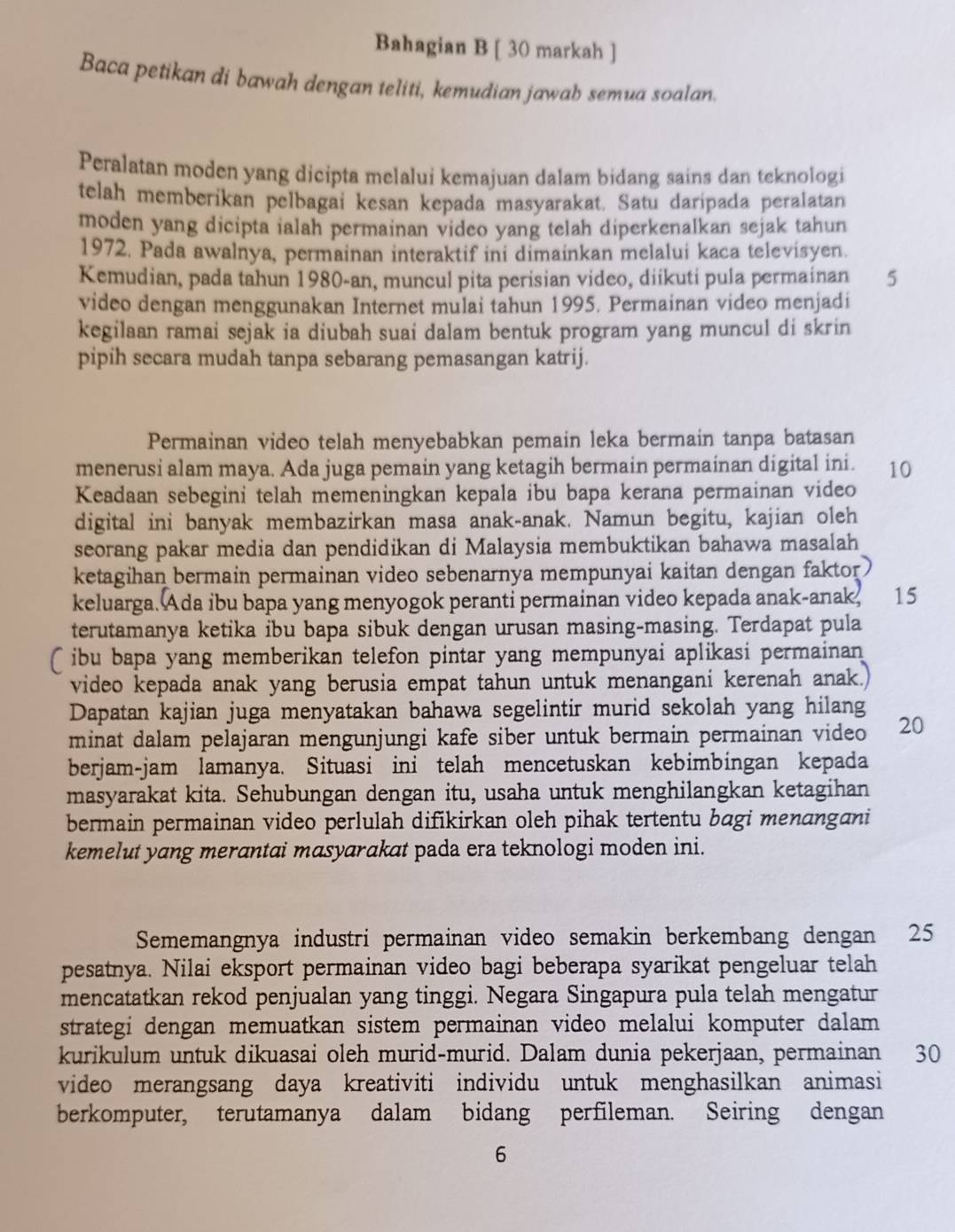 Bahagian B [ 30 markah ]
Baca petikan di bawah dengan teliti, kemudian jawab semua soalan.
Peralatan moden yang dicipta melalui kemajuan dalam bidang sains dan teknologi
telah memberikan pelbagai kesan kepada masyarakat. Satu daripada peralatan
moden yang dicipta ialah permainan video yang telah diperkenalkan sejak tahun
1972. Pada awalnya, permainan interaktif ini dimainkan melalui kaca televisyen.
Kemudian, pada tahun 1980-an, muncul pita perisian video, diikuti pula permainan 5
video dengan menggunakan Internet mulai tahun 1995. Permainan video menjadi
kegilaan ramai sejak ia diubah suai dalam bentuk program yang muncul di skrin
pipih secara mudah tanpa sebarang pemasangan katrij.
Permainan video telah menyebabkan pemain leka bermain tanpa batasan
menerusi alam maya. Ada juga pemain yang ketagih bermain permainan digital ini. 10
Keadaan sebegini telah memeningkan kepala ibu bapa kerana permainan video
digital ini banyak membazirkan masa anak-anak. Namun begitu, kajian oleh
seorang pakar media dan pendidikan di Malaysia membuktikan bahawa masalah
ketagihan bermain permainan video sebenarnya mempunyai kaitan dengan faktor 
keluarga. Ada ibu bapa yang menyogok peranti permainan video kepada anak-anak, 15
terutamanya ketika ibu bapa sibuk dengan urusan masing-masing. Terdapat pula
ibu bapa yang memberikan telefon pintar yang mempunyai aplikasi permainan 
video kepada anak yang berusia empat tahun untuk menangani kerenah anak.)
Dapatan kajian juga menyatakan bahawa segelintir murid sekolah yang hilang
minat dalam pelajaran mengunjungi kafe siber untuk bermain permainan video 20
berjam-jam lamanya. Situasi ini telah mencetuskan kebimbingan kepada
masyarakat kita. Sehubungan dengan itu, usaha untuk menghilangkan ketagihan
bermain permainan video perlulah difikirkan oleh pihak tertentu bagi menangani
kemelut yang merantai masyarakat pada era teknologi moden ini.
Sememangnya industri permainan video semakin berkembang dengan ₹25
pesatnya. Nilai eksport permainan video bagi beberapa syarikat pengeluar telah
mencatatkan rekod penjualan yang tinggi. Negara Singapura pula telah mengatur
strategi dengan memuatkan sistem permainan video melalui komputer dalam
kurikulum untuk dikuasai oleh murid-murid. Dalam dunia pekerjaan, permainan 30
video merangsang daya kreativiti individu untuk menghasilkan animasi
berkomputer, terutamanya dalam bidang perfileman. Seiring dengan
6