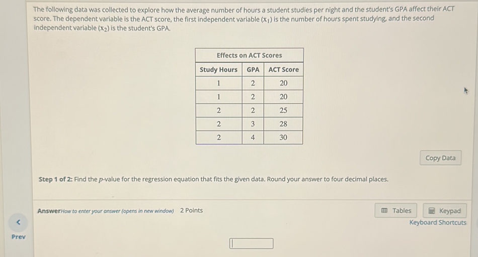 The following data was collected to explore how the average number of hours a student studies per night and the student's GPA affect their ACT 
score. The dependent variable is the ACT score, the first independent variable (x_1) is the number of hours spent studying, and the second 
independent variable (x_2) is the student's GPA. 
Copy Data 
Step 1 of 2: Find the p -value for the regression equation that fits the given data. Round your answer to four decimal places. 
AnswerHow to enter your answer (opens in new window) 2 Points Tables Keypad 
< Keyboard Shortcuts 
Prev