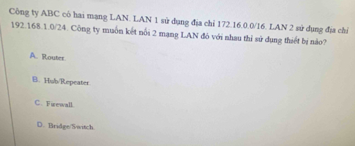 Công ty ABC có hai mạng LAN. LAN 1 sử dụng địa chỉ 172.16.0.0/16. LAN 2 sử dụng địa chỉ
192.168.1.0/24. Công ty muốn kết nổi 2 mạng LAN đó với nhau thì sử dụng thiết bị nào?
A. Router.
B. Hub/Repeater.
C. Firewall.
D. Bridge/Switch.