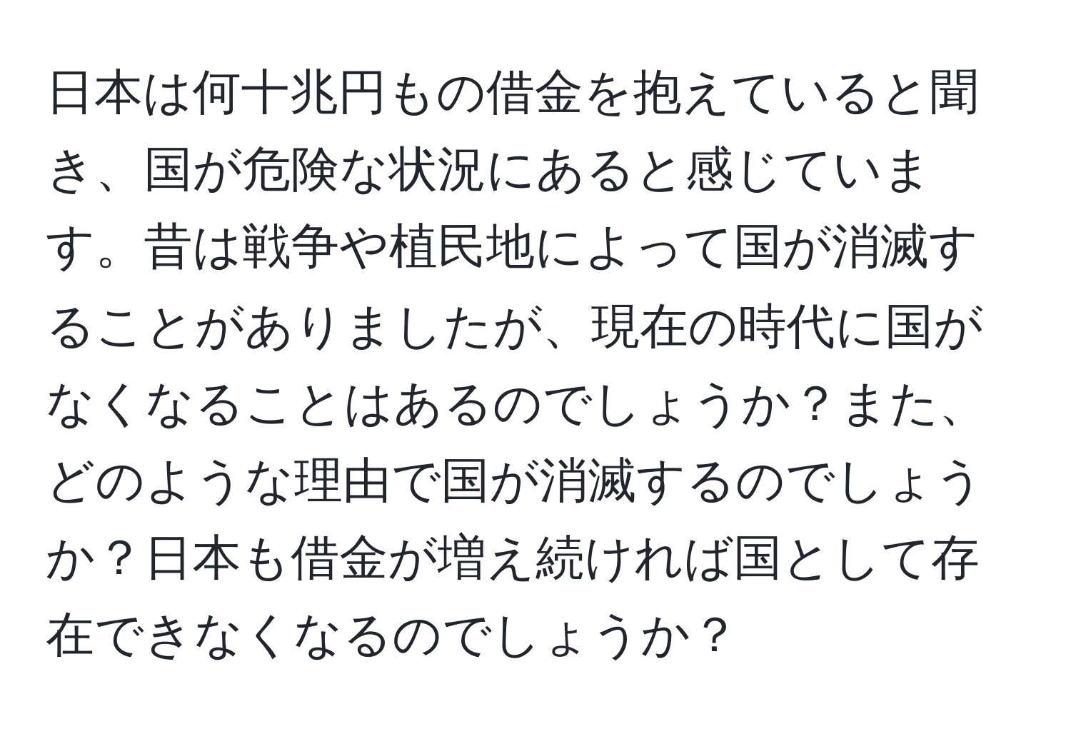 日本は何十兆円もの借金を抱えていると聞き、国が危険な状況にあると感じています。昔は戦争や植民地によって国が消滅することがありましたが、現在の時代に国がなくなることはあるのでしょうか？また、どのような理由で国が消滅するのでしょうか？日本も借金が増え続ければ国として存在できなくなるのでしょうか？