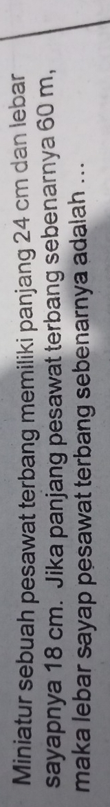 Miniatur sebuah pesawat terbang memiliki panjang 24 cm dan lebar 
sayapnya 18 cm. Jika panjang pesawat terbang sebenarnya 60 m, 
maka lebar sayap pesawat terbang sebenarnya adalah ...