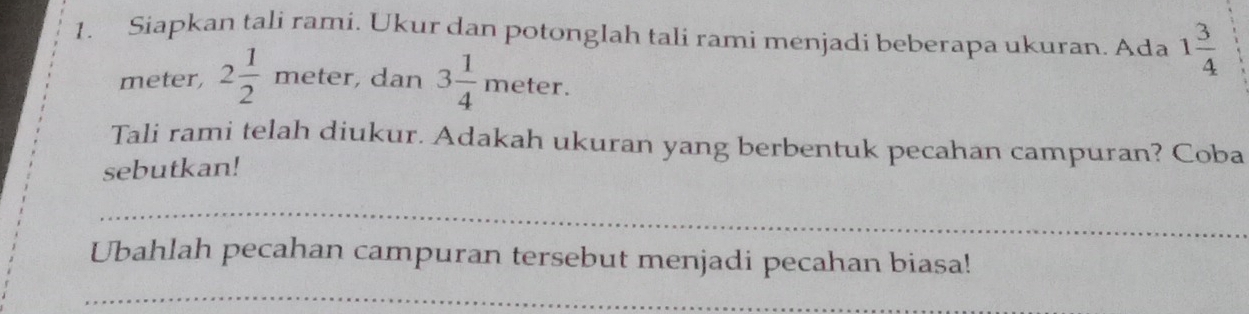 Siapkan tali rami. Ukur dan potonglah tali rami menjadi beberapa ukuran. Ada 1 3/4 
meter, 2 1/2 meter , dan 3 1/4 meter. 
Tali rami telah diukur. Adakah ukuran yang berbentuk pecahan campuran? Coba 
sebutkan! 
_ 
Ubahlah pecahan campuran tersebut menjadi pecahan biasa! 
_