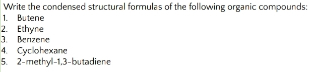 Write the condensed structural formulas of the following organic compounds: 
1. Butene 
2. Ethyne 
3. Benzene 
4. Cyclohexane 
5. 2 -methyl- 1, 3 -butadiene