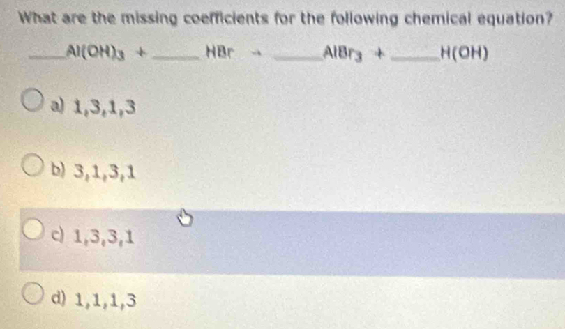 What are the missing coefficients for the following chemical equation?
_ Al(OH)_3+ _  t Br _  AlBr_3+ _  H(OH)
a) 1, 3, 1, 3
b) 3, 1, 3, 1
c) 1, 3, 3, 1
d) 1, 1, 1, 3