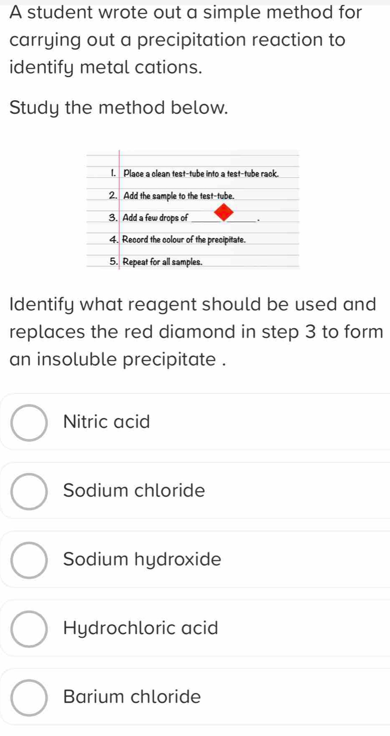 A student wrote out a simple method for
carrying out a precipitation reaction to
identify metal cations.
Study the method below.
Identify what reagent should be used and
replaces the red diamond in step 3 to form
an insoluble precipitate .
Nitric acid
Sodium chloride
Sodium hydroxide
Hydrochloric acid
Barium chloride