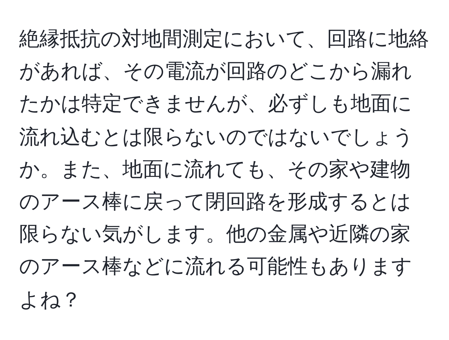 絶縁抵抗の対地間測定において、回路に地絡があれば、その電流が回路のどこから漏れたかは特定できませんが、必ずしも地面に流れ込むとは限らないのではないでしょうか。また、地面に流れても、その家や建物のアース棒に戻って閉回路を形成するとは限らない気がします。他の金属や近隣の家のアース棒などに流れる可能性もありますよね？